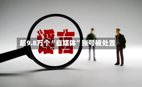 超9.8万个“自媒体”账号被处置