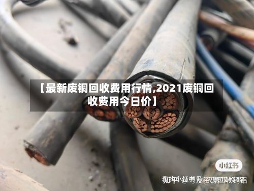 【最新废铜回收费用行情,2021废铜回收费用今日价】