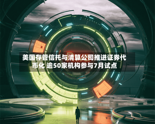 美国存管信托与清算公司推进证券代币化 逾50家机构参与7月试点