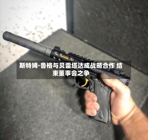 斯特姆·鲁格与贝雷塔达成战略合作 结束董事会之争