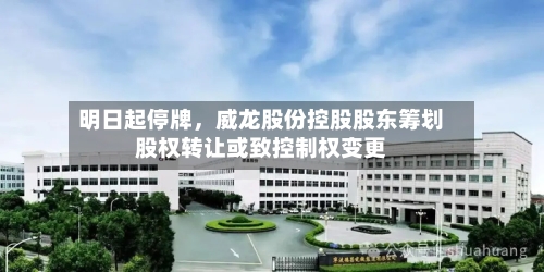 明日起停牌，威龙股份控股股东筹划股权转让或致控制权变更