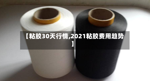 【粘胶30天行情,2021粘胶费用趋势】