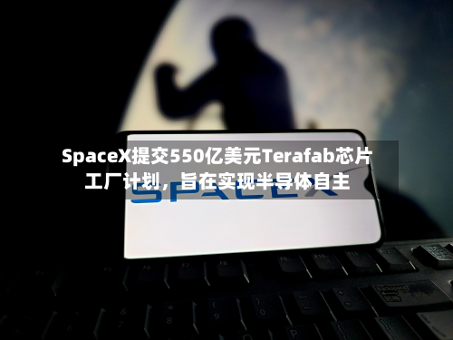 SpaceX提交550亿美元Terafab芯片工厂计划，旨在实现半导体自主-第2张图片