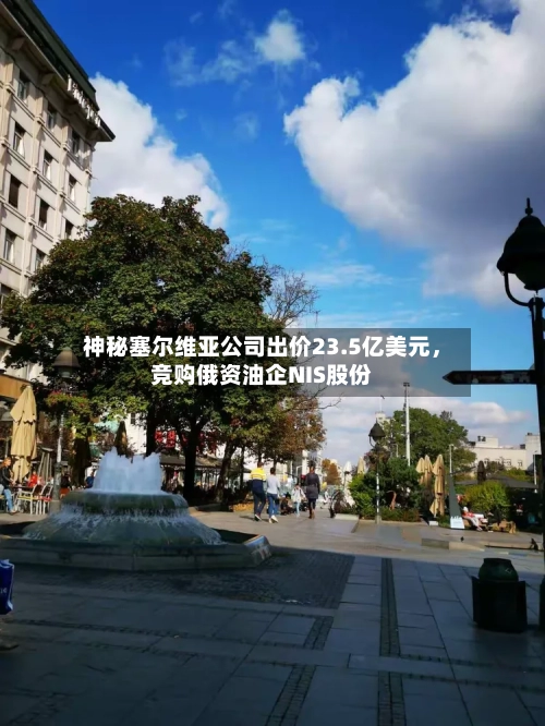 神秘塞尔维亚公司出价23.5亿美元，竞购俄资油企NIS股份-第2张图片