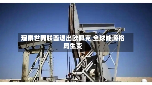 远东世界观察：阿联酋退出欧佩克 全球能源格局生变