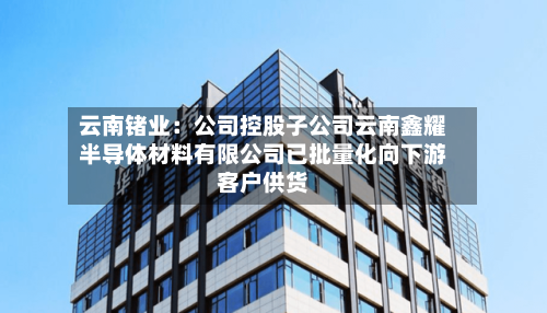 云南锗业：公司控股子公司云南鑫耀半导体材料有限公司已批量化向下游客户供货