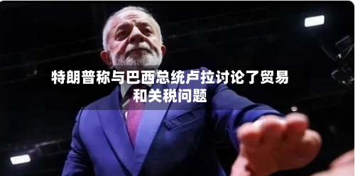 特朗普称与巴西总统卢拉讨论了贸易和关税问题