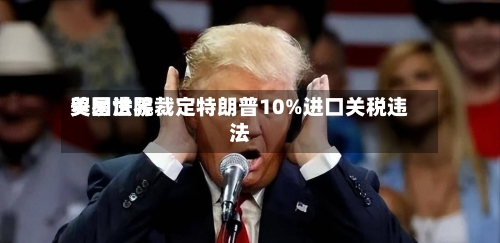 美国世界贸易法院裁定特朗普10%进口关税违法