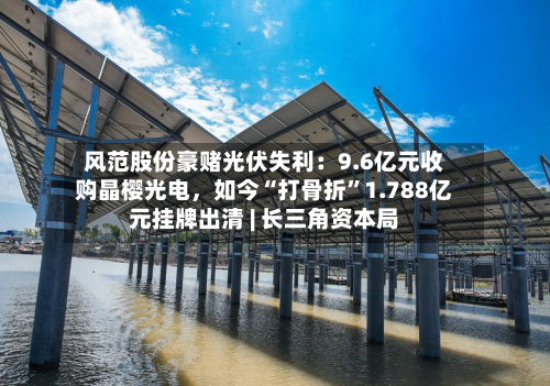 风范股份豪赌光伏失利：9.6亿元收购晶樱光电，如今“打骨折”1.788亿元挂牌出清 | 长三角资本局-第3张图片