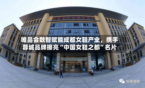 唯品会数智赋能成都女鞋产业	，携手蓉城品牌擦亮“中国女鞋之都”名片-第3张图片