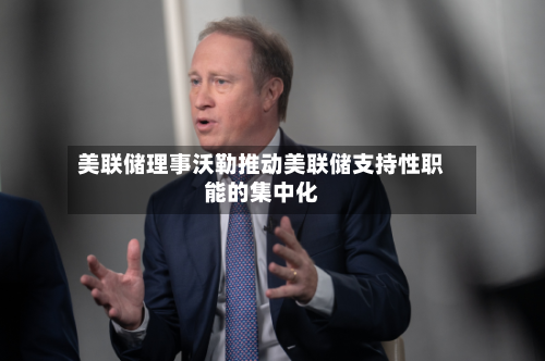 美联储理事沃勒推动美联储支持性职能的集中化