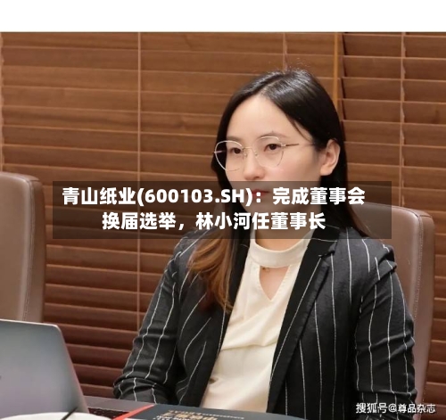 青山纸业(600103.SH)：完成董事会换届选举	，林小河任董事长-第2张图片