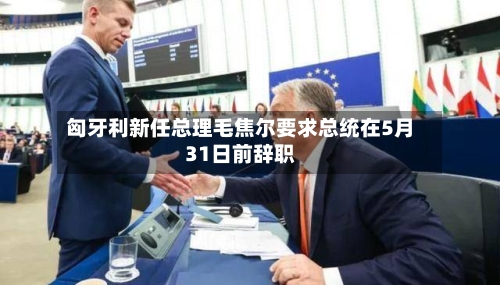 匈牙利新任总理毛焦尔要求总统在5月31日前辞职