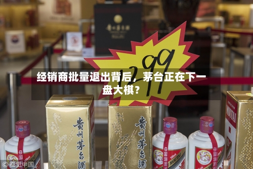 经销商批量退出背后	，茅台正在下一盘大棋？-第2张图片