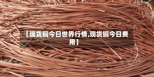 【现货铜今日世界行情,现货铜今日费用】