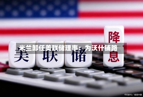 米兰卸任美联储理事：为沃什铺路-第3张图片