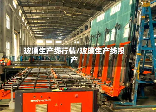 玻璃生产线行情/玻璃生产线投产-第2张图片