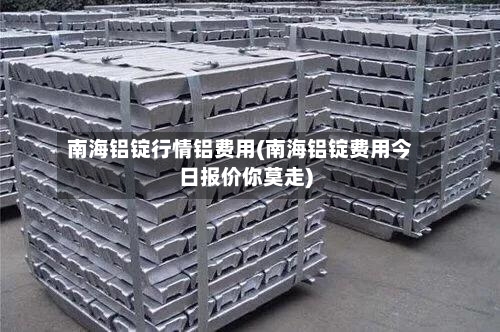 南海铝锭行情铝费用(南海铝锭费用今日报价你莫走)
