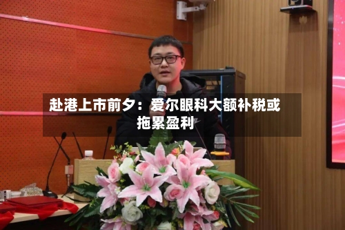 赴港上市前夕：爱尔眼科大额补税或拖累盈利-第3张图片