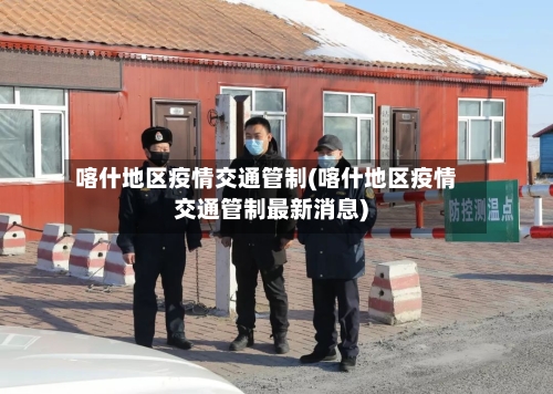 喀什地区疫情交通管制(喀什地区疫情交通管制最新消息)-第3张图片
