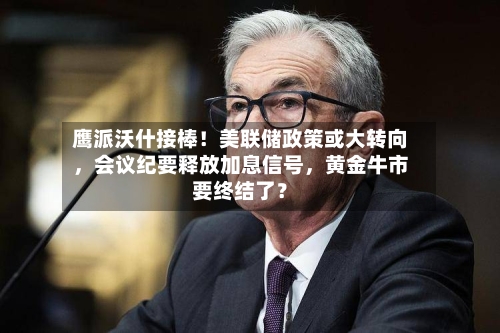 鹰派沃什接棒！美联储政策或大转向，会议纪要释放加息信号，黄金牛市要终结了？-第2张图片