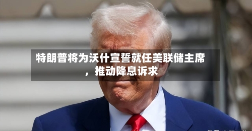 特朗普将为沃什宣誓就任美联储主席	，推动降息诉求-第2张图片
