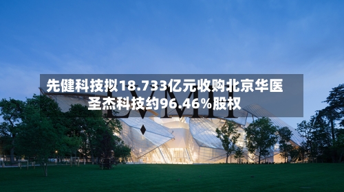 先健科技拟18.733亿元收购北京华医圣杰科技约96.46%股权-第3张图片