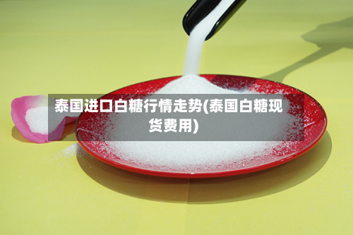 泰国进口白糖行情走势(泰国白糖现货费用)