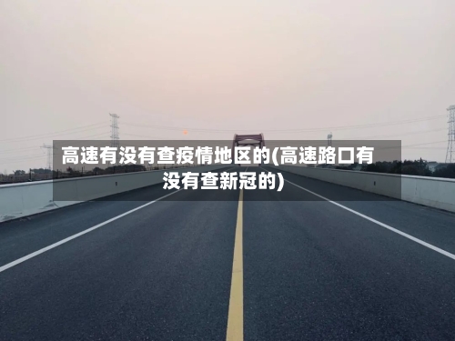 高速有没有查疫情地区的(高速路口有没有查新冠的)