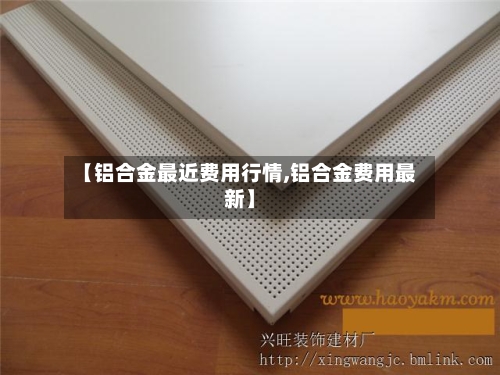 【铝合金最近费用行情,铝合金费用最新】