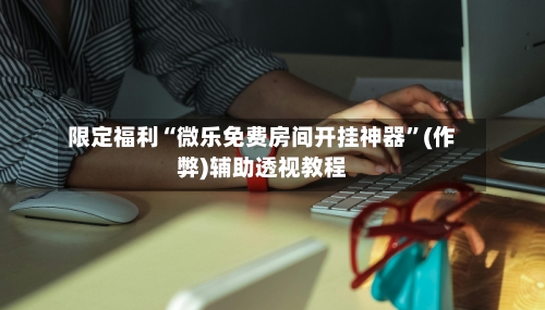 限定福利“微乐免费房间开挂神器	”(作弊)辅助透视教程-第3张图片