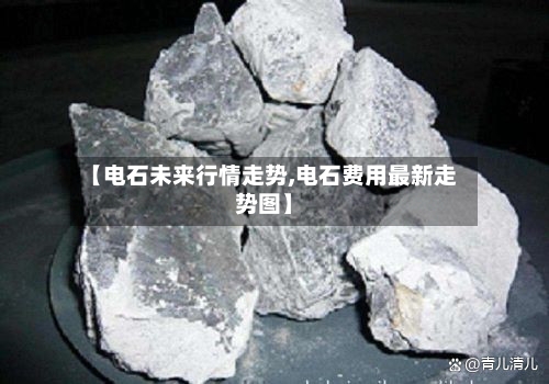 【电石未来行情走势,电石费用最新走势图】-第2张图片