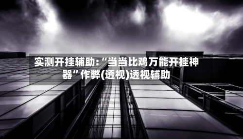 实测开挂辅助:“当当比鸡万能开挂神器”作弊(透视)透视辅助