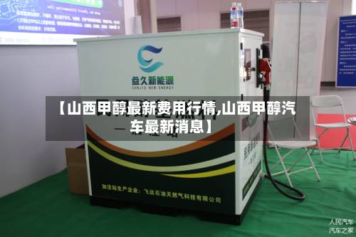 【山西甲醇最新费用行情,山西甲醇汽车最新消息】