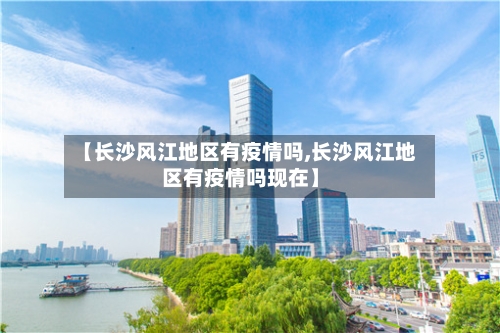【长沙风江地区有疫情吗,长沙风江地区有疫情吗现在】