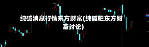 纯碱消息行情东方财富(纯碱吧东方财富讨论)