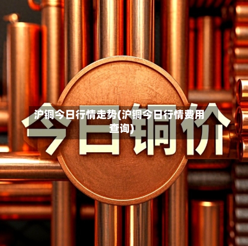 沪铜今日行情走势(沪铜今日行情费用查询)