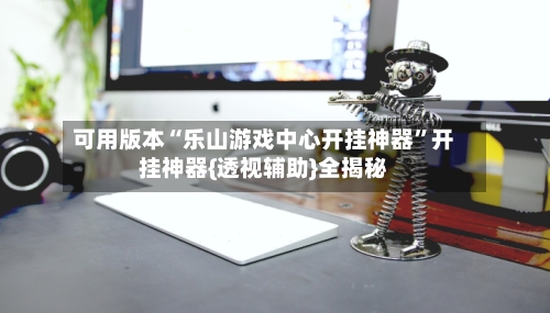 可用版本“乐山游戏中心开挂神器”开挂神器{透视辅助}全揭秘