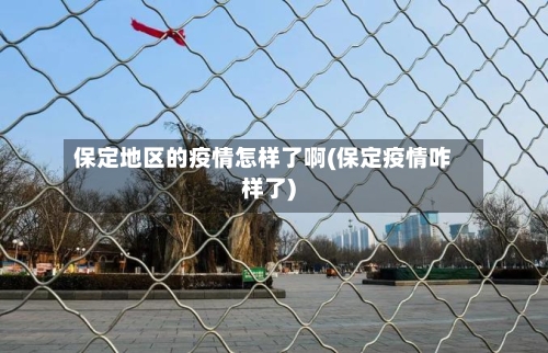 保定地区的疫情怎样了啊(保定疫情咋样了)-第1张图片