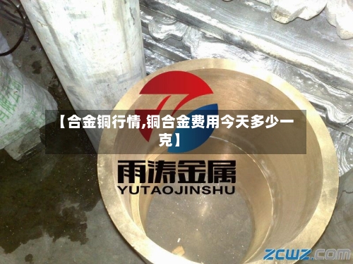 【合金铜行情,铜合金费用今天多少一克】