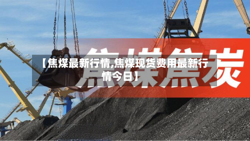 【焦煤最新行情,焦煤现货费用最新行情今日】-第3张图片