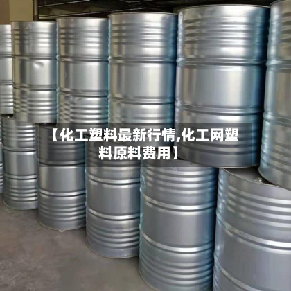 【化工塑料最新行情,化工网塑料原料费用】-第2张图片