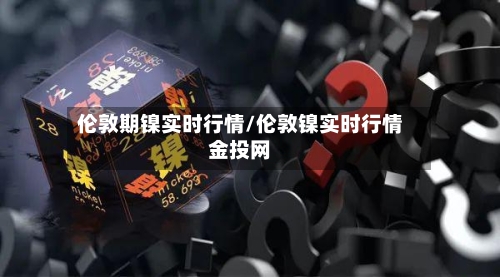 伦敦期镍实时行情/伦敦镍实时行情金投网