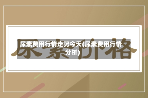 尿素费用行情走势今天(尿素费用行情分析)
