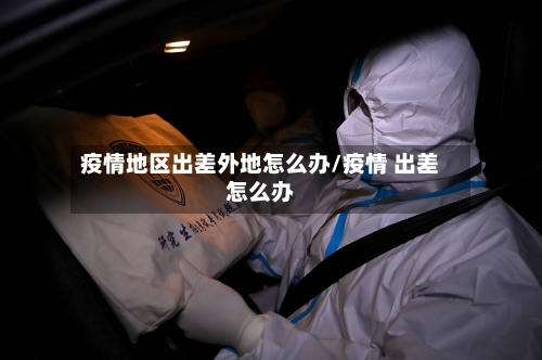 疫情地区出差外地怎么办/疫情 出差怎么办-第2张图片