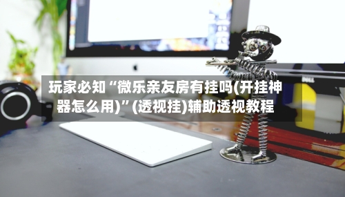 玩家必知“微乐亲友房有挂吗(开挂神器怎么用)”(透视挂)辅助透视教程-第2张图片