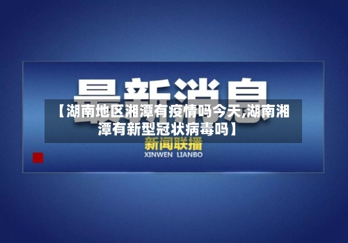 【湖南地区湘潭有疫情吗今天,湖南湘潭有新型冠状病毒吗】