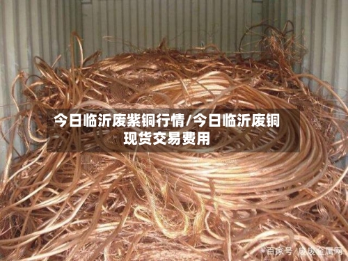 今日临沂废紫铜行情/今日临沂废铜现货交易费用