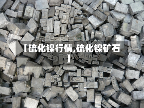 【硫化镍行情,硫化镍矿石】