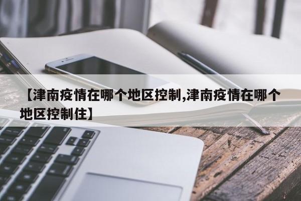 【津南疫情在哪个地区控制,津南疫情在哪个地区控制住】